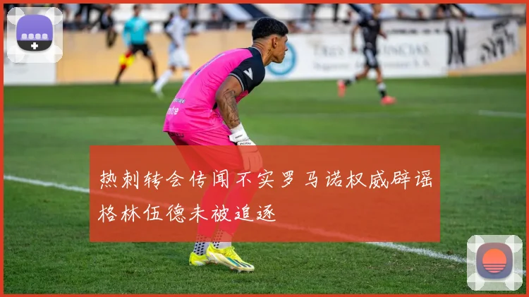 热刺转会传闻不实罗马诺权威辟谣格林伍德未被追逐