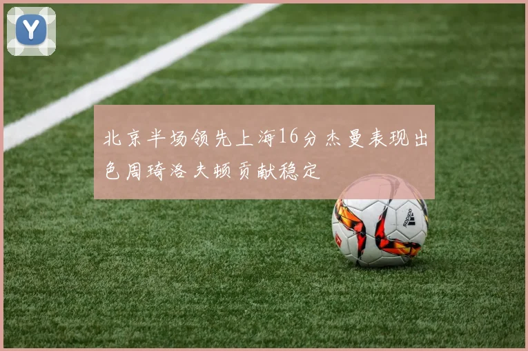 北京半场领先上海16分杰曼表现出色周琦洛夫顿贡献稳定