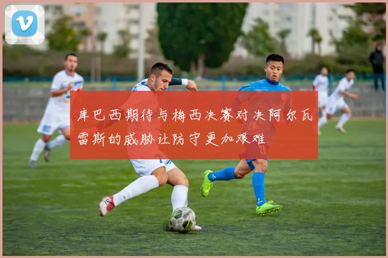库巴西期待与梅西决赛对决阿尔瓦雷斯的威胁让防守更加艰难