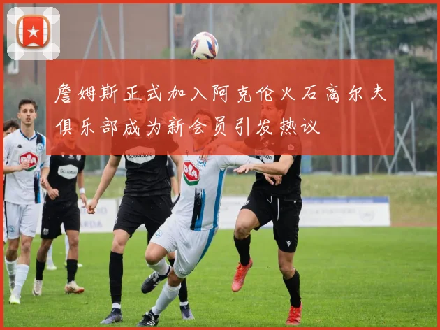 詹姆斯正式加入阿克伦火石高尔夫俱乐部成为新会员引发热议
