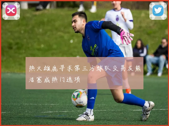 热火雄鹿寻求第三方球队交易灰熊活塞成热门选项