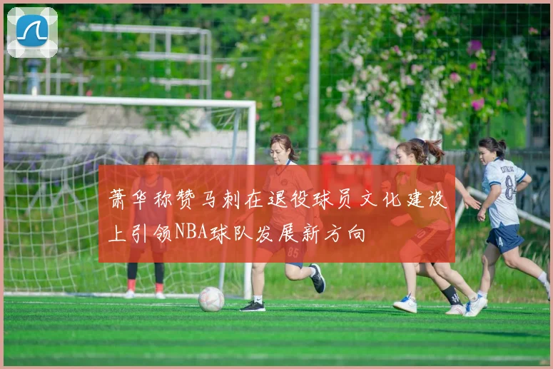 萧华称赞马刺在退役球员文化建设上引领NBA球队发展新方向