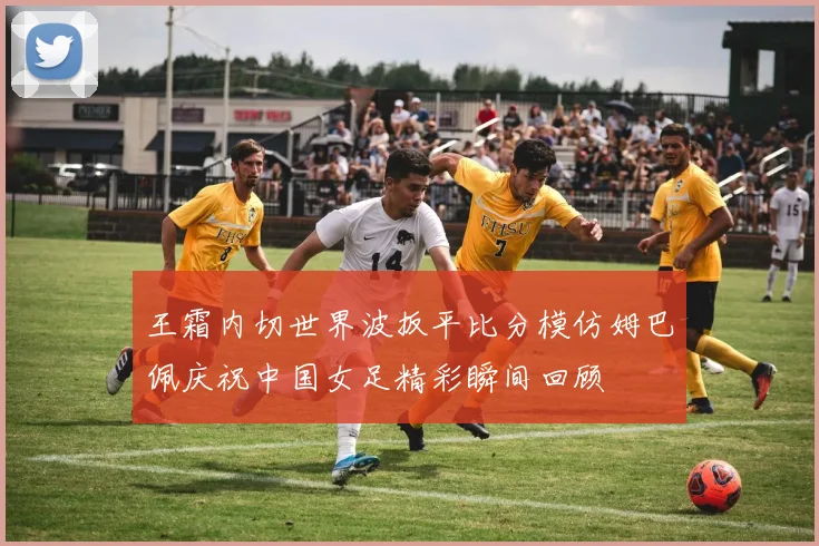 王霜内切世界波扳平比分模仿姆巴佩庆祝中国女足精彩瞬间回顾