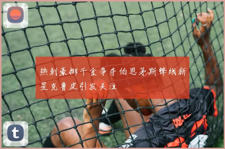 热刺豪掷千金争夺伯恩茅斯锋线新星克鲁皮引发关注