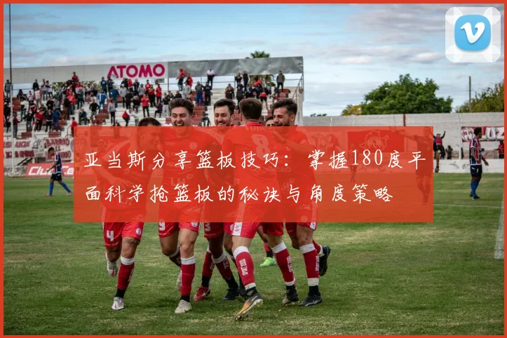 亚当斯分享篮板技巧：掌握180度平面科学抢篮板的秘诀与角度策略