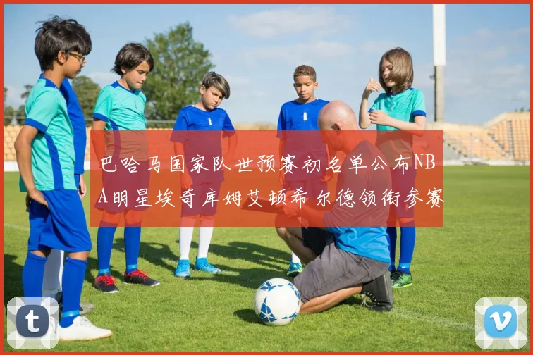 巴哈马国家队世预赛初名单公布NBA明星埃奇库姆艾顿希尔德领衔参赛阵容