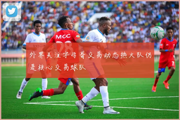外界关注字母哥交易动态热火队仍是核心交易球队