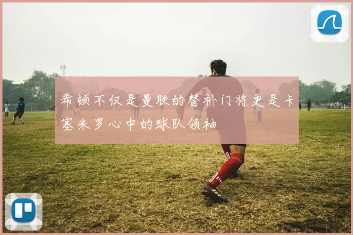 希顿不仅是曼联的替补门将更是卡塞米罗心中的球队领袖