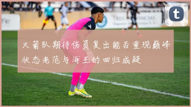 火箭队期待伤员复出能否重现巅峰状态老范与海王的回归成疑