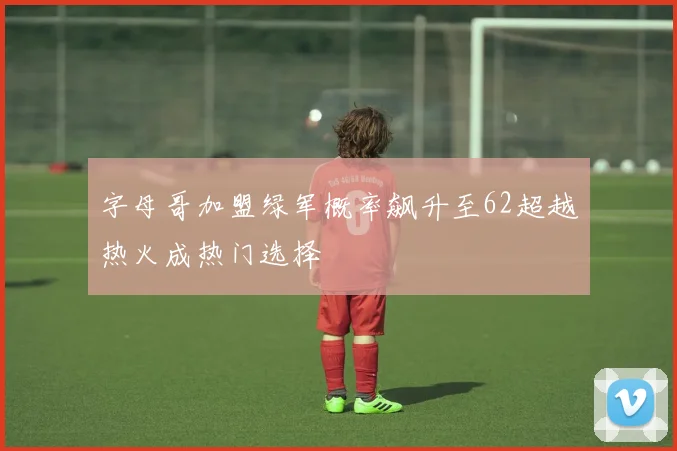 字母哥加盟绿军概率飙升至62超越热火成热门选择