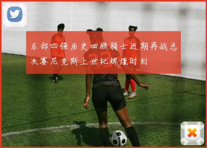 东部四强历史回顾骑士近期再战总决赛尼克斯上世纪辉煌时刻