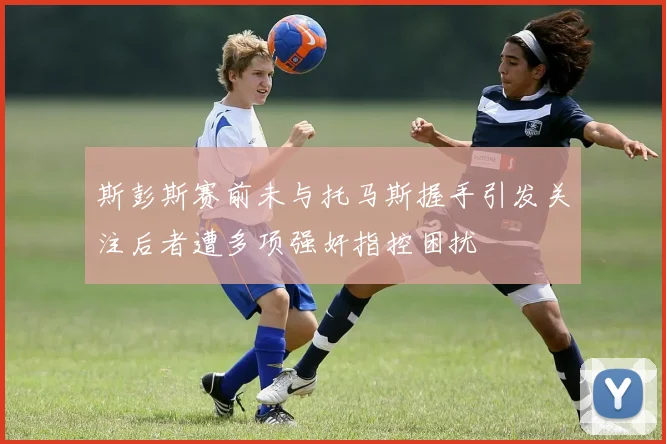 斯彭斯赛前未与托马斯握手引发关注后者遭多项强奸指控困扰