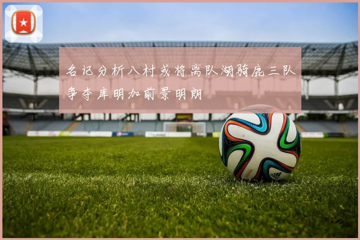 名记分析八村或将离队湖骑鹿三队争夺库明加前景明朗