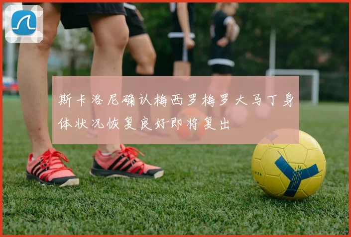 斯卡洛尼确认梅西罗梅罗大马丁身体状况恢复良好即将复出