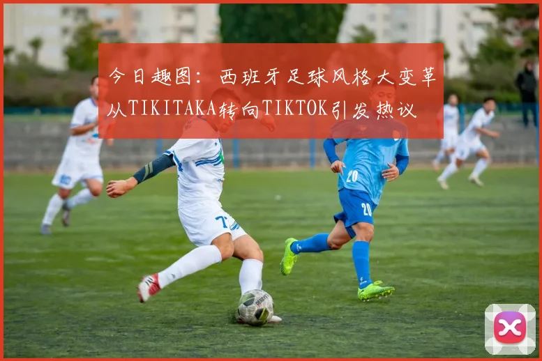 今日趣图：西班牙足球风格大变革从TIKITAKA转向TIKTOK引发热议