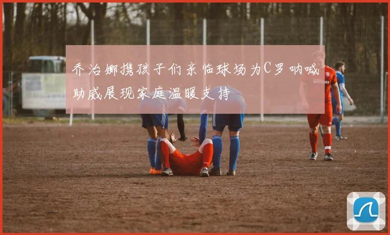 乔治娜携孩子们亲临球场为C罗呐喊助威展现家庭温暖支持